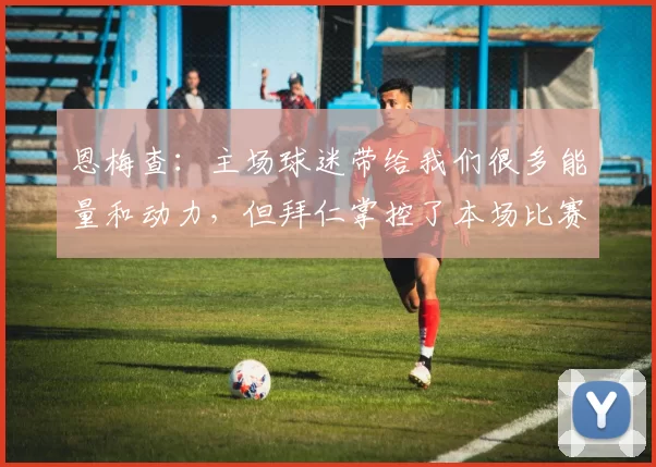 恩梅查：主场球迷带给我们很多能量和动力，但拜仁掌控了本场比赛