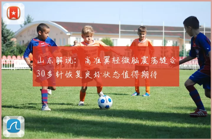 山东解说：高准翼轻微脑震荡缝合30多针恢复良好状态值得期待