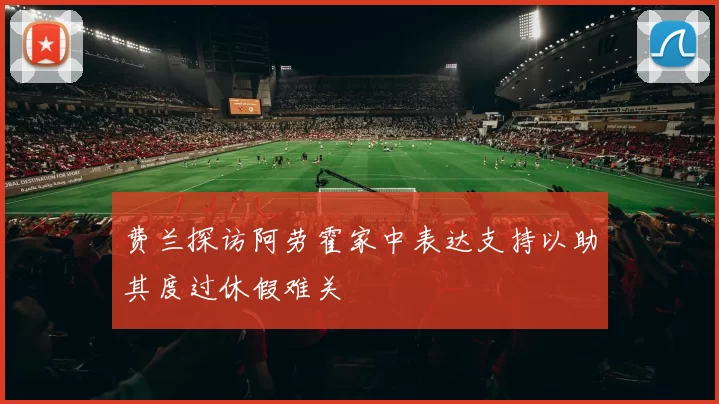 费兰探访阿劳霍家中表达支持以助其度过休假难关