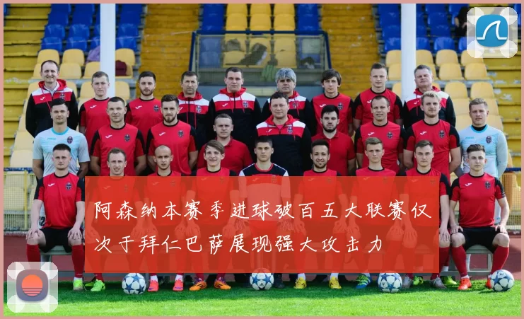 阿森纳本赛季进球破百五大联赛仅次于拜仁巴萨展现强大攻击力