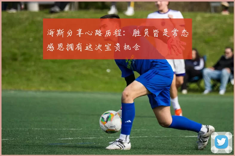 海斯分享心路历程：胜负皆是常态感恩拥有这次宝贵机会