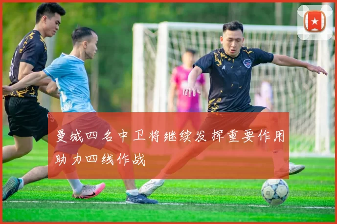 曼城四名中卫将继续发挥重要作用助力四线作战