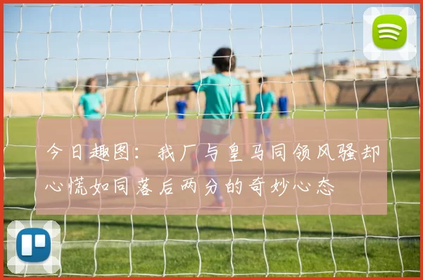 今日趣图：我厂与皇马同领风骚却心慌如同落后两分的奇妙心态