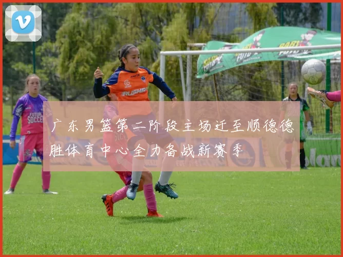 广东男篮第二阶段主场迁至顺德德胜体育中心全力备战新赛季