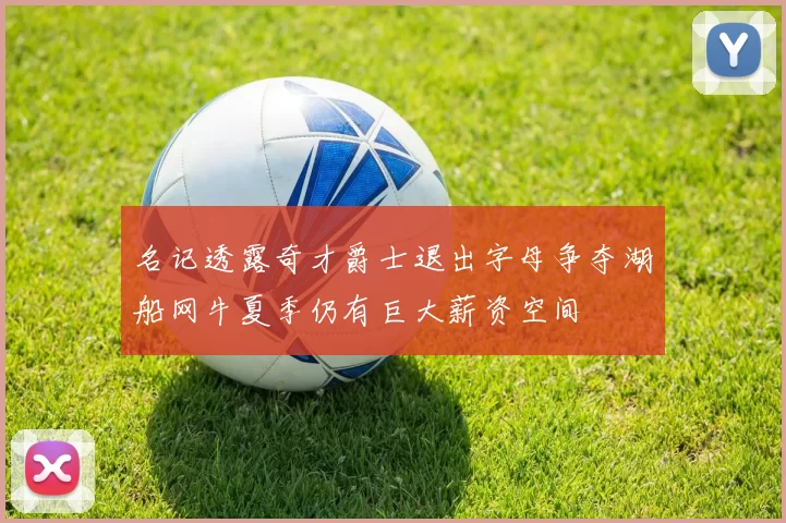 名记透露奇才爵士退出字母争夺湖船网牛夏季仍有巨大薪资空间