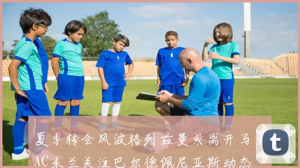 夏季转会风波格列兹曼或离开马竞AC米兰关注巴尔德佩尼亚斯动态