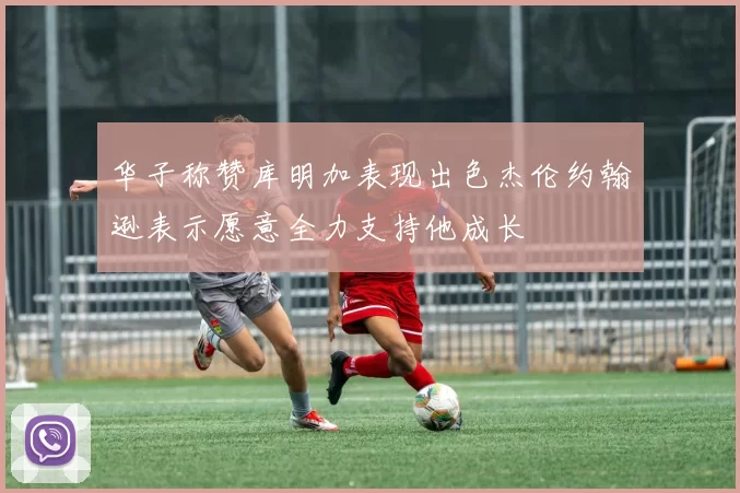 华子称赞库明加表现出色杰伦约翰逊表示愿意全力支持他成长