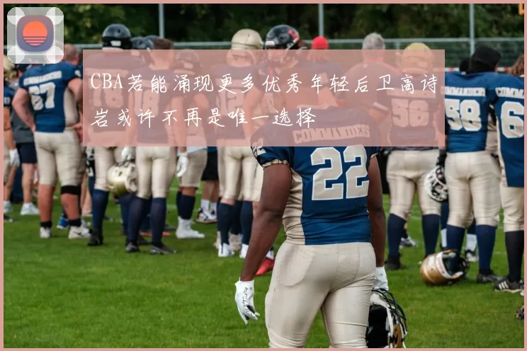 CBA若能涌现更多优秀年轻后卫高诗岩或许不再是唯一选择