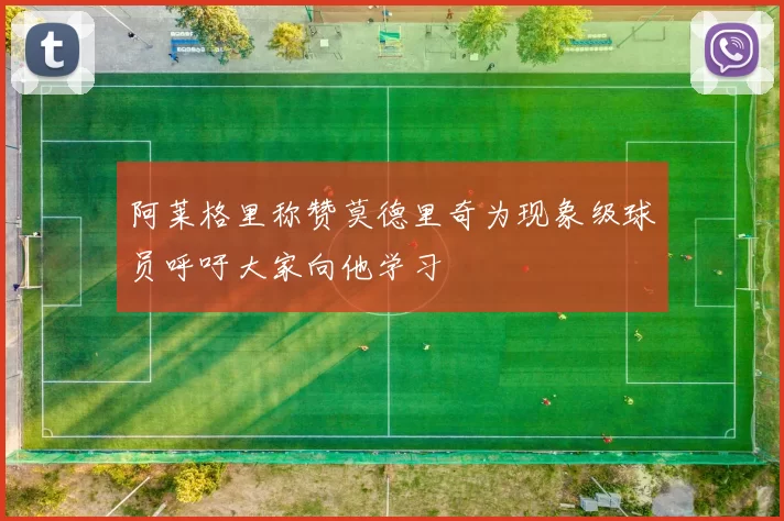 阿莱格里称赞莫德里奇为现象级球员呼吁大家向他学习
