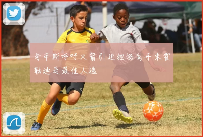 考辛斯呼吁火箭引进控场高手朱霍勒迪是最佳人选
