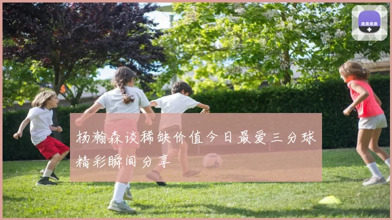 杨瀚森谈稀缺价值今日最爱三分球精彩瞬间分享