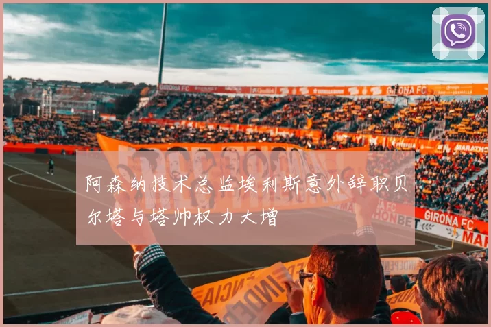 阿森纳技术总监埃利斯意外辞职贝尔塔与塔帅权力大增