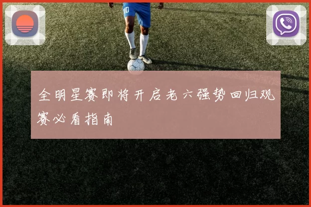 全明星赛即将开启老六强势回归观赛必看指南