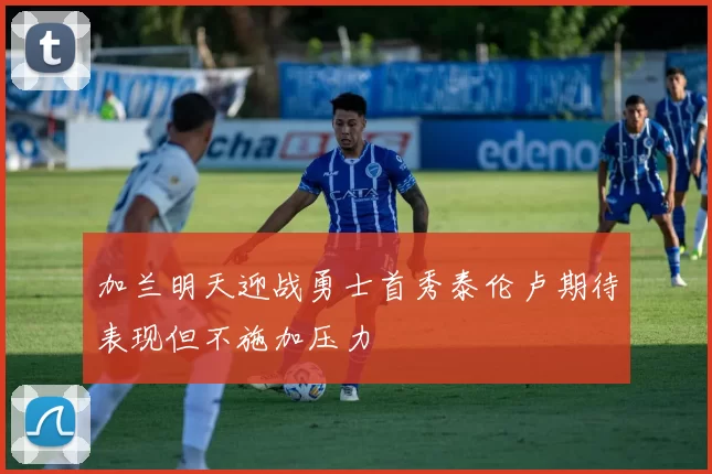 加兰明天迎战勇士首秀泰伦卢期待表现但不施加压力