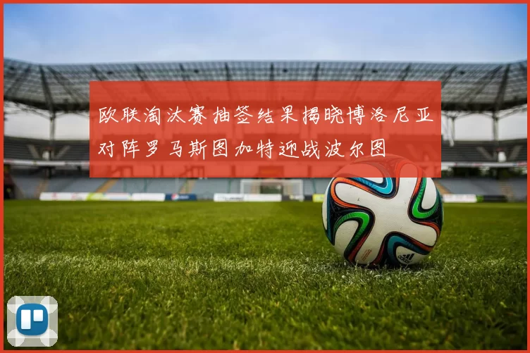 欧联淘汰赛抽签结果揭晓博洛尼亚对阵罗马斯图加特迎战波尔图