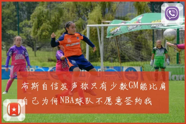 布斯自信发声称只有少数GM能比肩自己为何NBA球队不愿意签约我