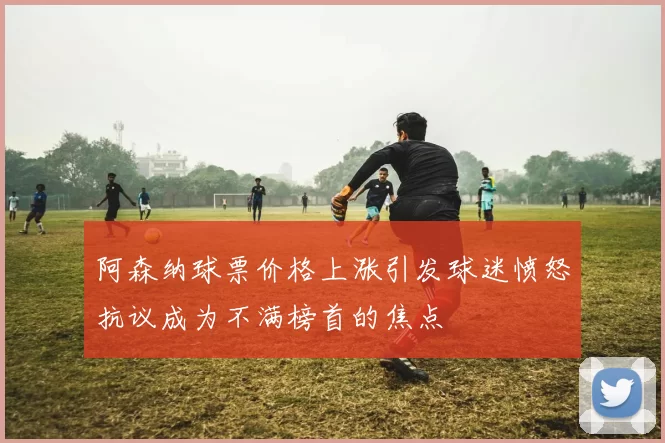 阿森纳球票价格上涨引发球迷愤怒抗议成为不满榜首的焦点