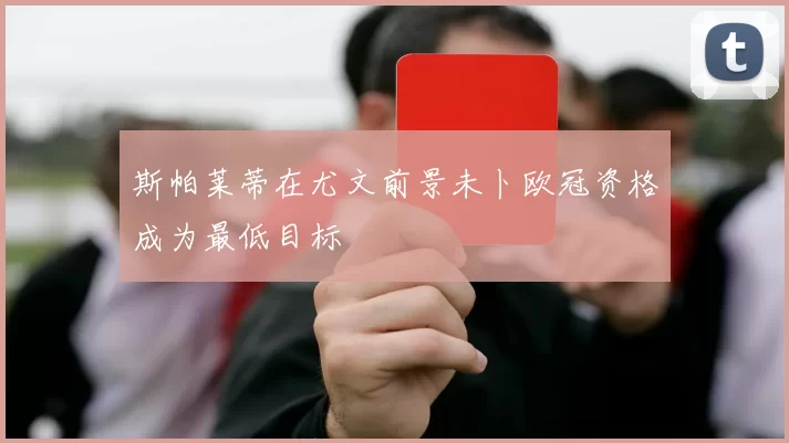 斯帕莱蒂在尤文前景未卜欧冠资格成为最低目标