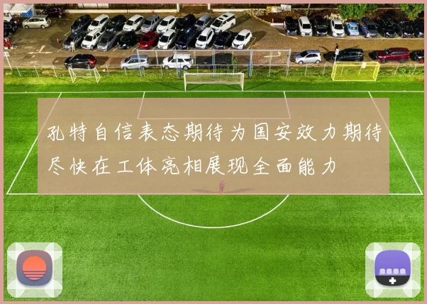 孔特自信表态期待为国安效力期待尽快在工体亮相展现全面能力