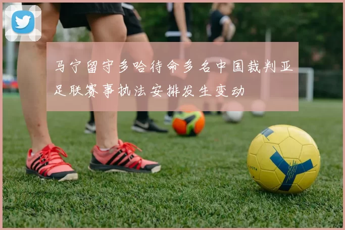 马宁留守多哈待命多名中国裁判亚足联赛事执法安排发生变动