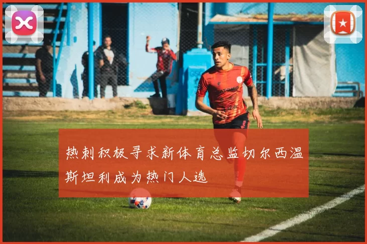 热刺积极寻求新体育总监切尔西温斯坦利成为热门人选