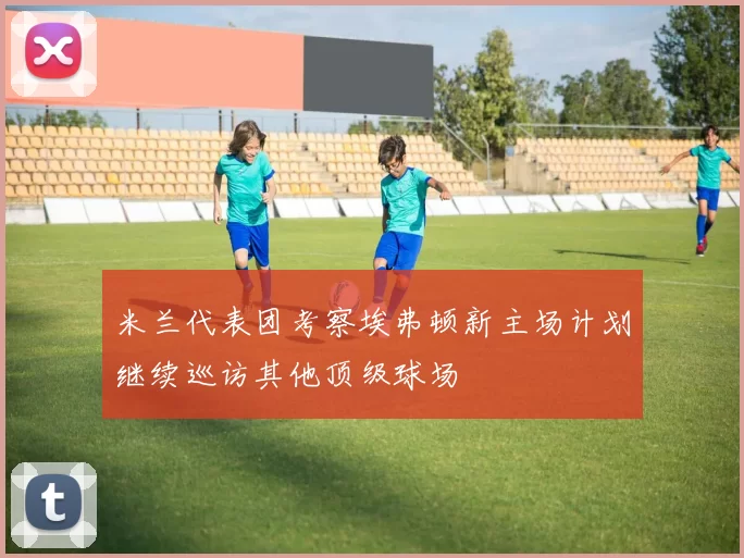 米兰代表团考察埃弗顿新主场计划继续巡访其他顶级球场